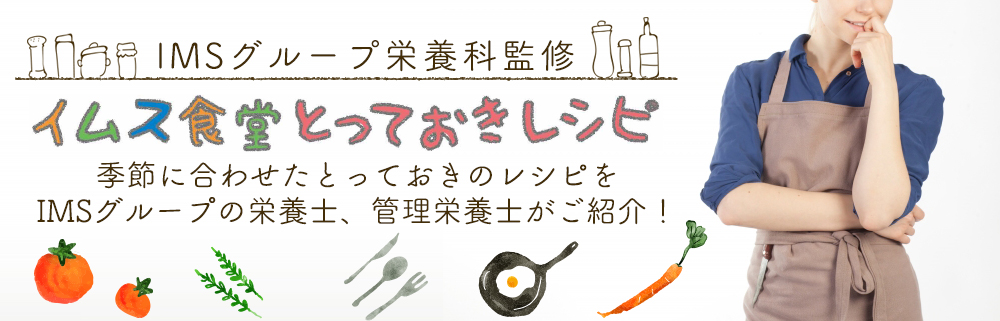 IMSグループよう栄養科監修イムス食堂とっておきレシピ 季節に合わせたとっておきのレシピを
IMSグループの栄養士、管理栄養士がご紹介!