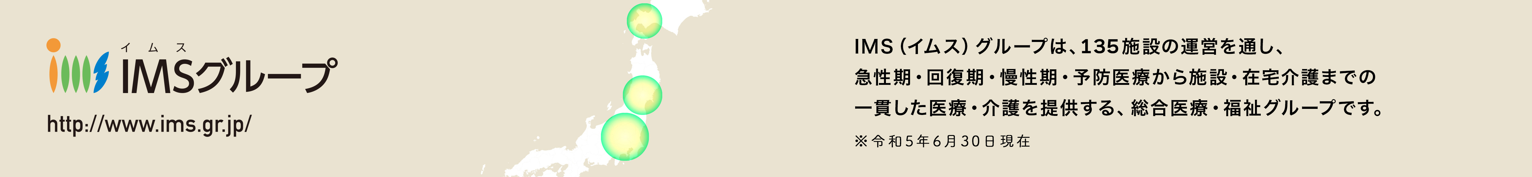 IMS（イムス）グループは、135施設の運営を通し、急性期・回復期・慢性期・予防医療から施設・在宅介護までの一貫した医療・介護を提供する、総合医療・福祉グループです。※平成29年10月現在