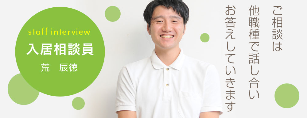 ご相談がは他職種で話し合いお答えしていきます。 生活相談員 荒 辰徳