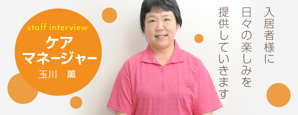 入居者様に日々の楽しみを提供していきます。 ケアマネージャー 玉川 薫