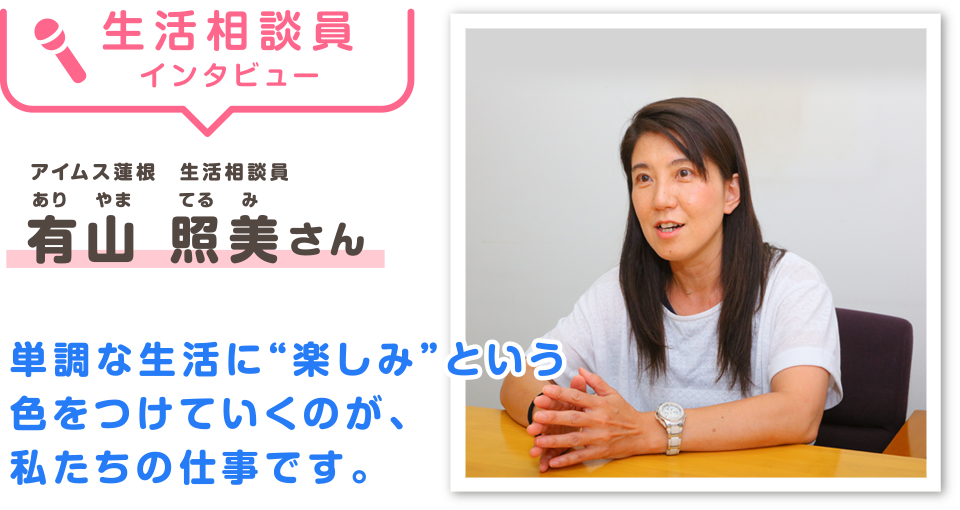生活相談員インタビュー　有山 照美（ありやま　てるみ）さん 「単調な生活に“楽しみ”という色をつけていくのが、私たちの仕事です。」